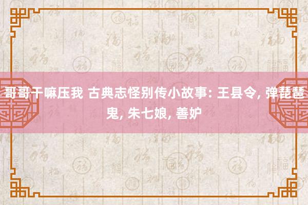 哥哥干嘛压我 古典志怪别传小故事: 王县令, 弹琵琶鬼, 朱七娘, 善妒