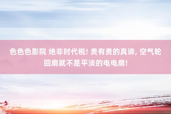 色色色影院 绝非时代税! 贵有贵的真谛, 空气轮回扇就不是平淡的电电扇!