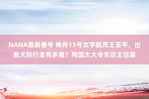 NANA最新番号 神舟13号女宇航员王亚平，出舱天际行走有多难？殉国太大令东谈主信服