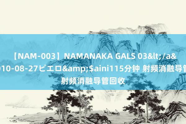 【NAM-003】NAMANAKA GALS 03</a>2010-08-27ピエロ&$aini115分钟 射频消融导管回收