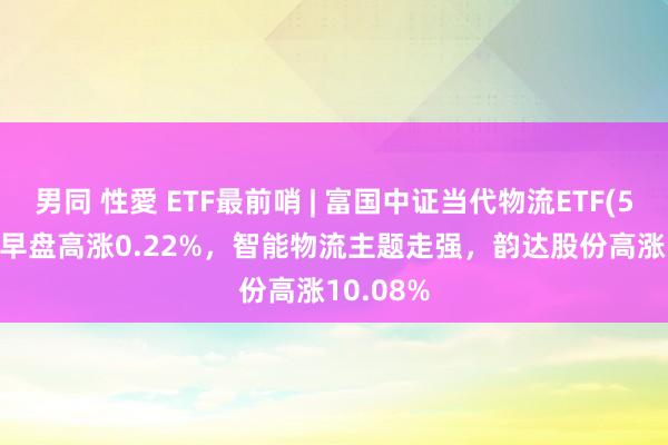 男同 性愛 ETF最前哨 | 富国中证当代物流ETF(516910)早盘高涨0.22%，智能物流主题走强，韵达股份高涨10.08%
