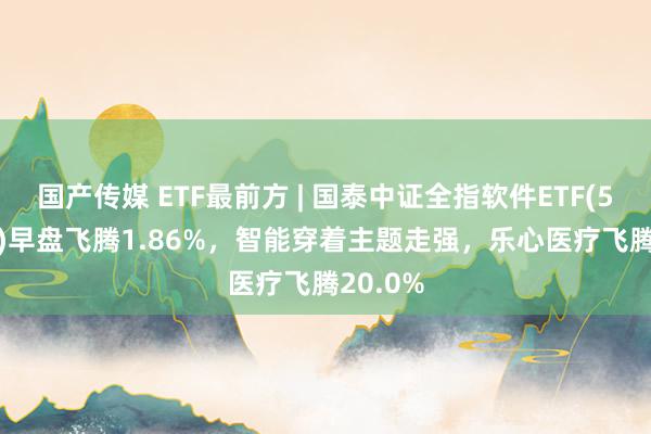 国产传媒 ETF最前方 | 国泰中证全指软件ETF(515230)早盘飞腾1.86%，智能穿着主题走强，乐心医疗飞腾20.0%