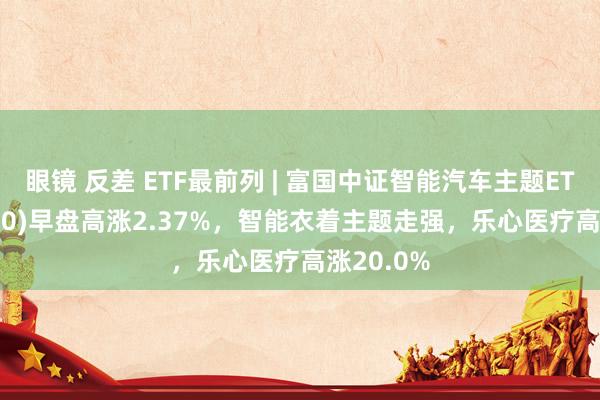眼镜 反差 ETF最前列 | 富国中证智能汽车主题ETF(515250)早盘高涨2.37%，智能衣着主题走强，乐心医疗高涨20.0%