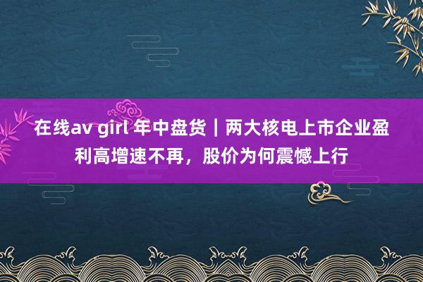 在线av girl 年中盘货｜两大核电上市企业盈利高增速不再，股价为何震憾上行