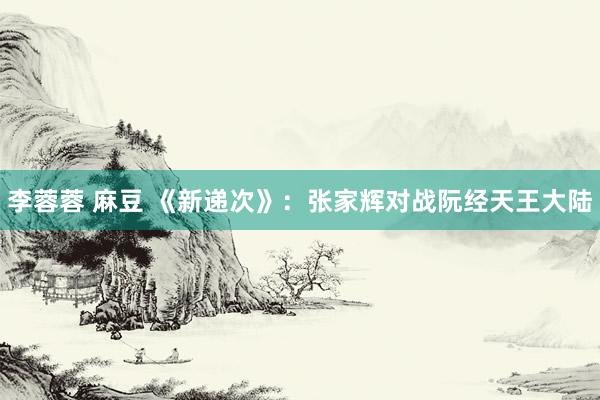李蓉蓉 麻豆 《新递次》：张家辉对战阮经天王大陆