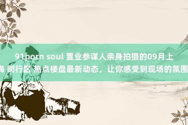 91porn soul 置业参谋人亲身拍摄的09月上海 闵行区 热点楼盘最新动态，让你感受到现场的氛围！