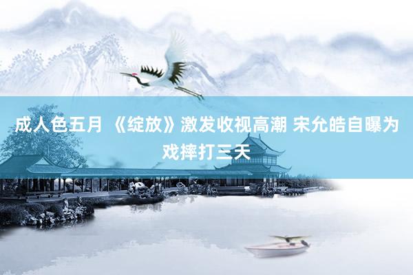 成人色五月 《绽放》激发收视高潮 宋允皓自曝为戏摔打三天