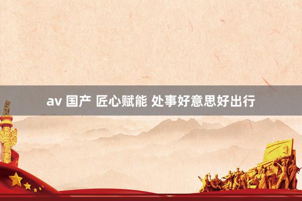 av 国产 匠心赋能 处事好意思好出行