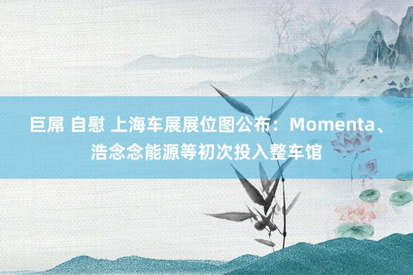 巨屌 自慰 上海车展展位图公布：Momenta、浩念念能源等初次投入整车馆