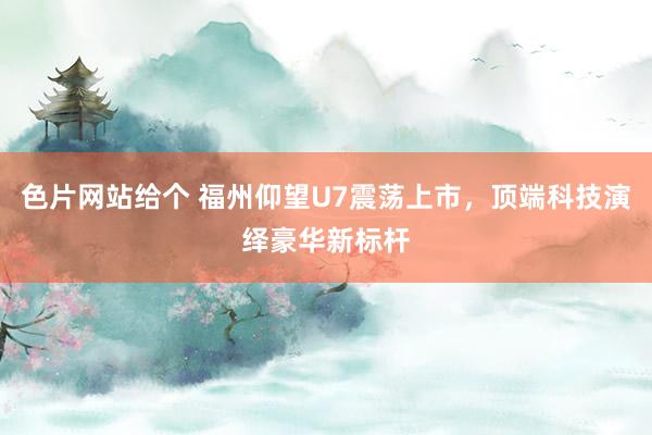 色片网站给个 福州仰望U7震荡上市，顶端科技演绎豪华新标杆