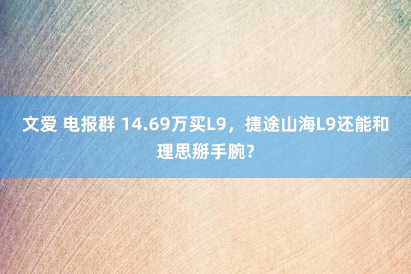 文爱 电报群 14.69万买L9，捷途山海L9还能和理思掰手腕？