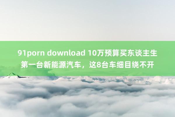 91porn download 10万预算买东谈主生第一台新能源汽车，这8台车细目绕不开