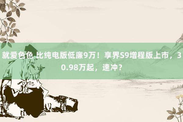 就爱色色 比纯电版低廉9万！享界S9增程版上市，30.98万起，速冲？