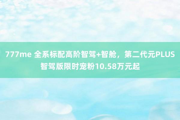 777me 全系标配高阶智驾+智舱，第二代元PLUS智驾版限时宠粉10.58万元起