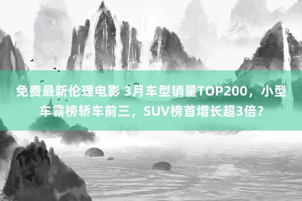 免费最新伦理电影 3月车型销量TOP200，小型车霸榜轿车前三，SUV榜首增长超3倍？