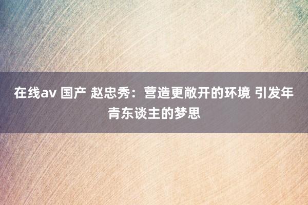 在线av 国产 赵忠秀：营造更敞开的环境 引发年青东谈主的梦思