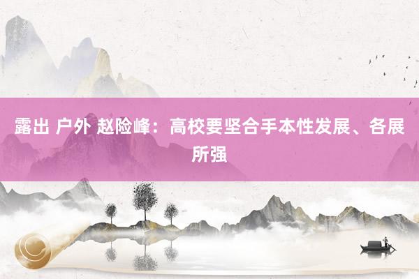 露出 户外 赵险峰：高校要坚合手本性发展、各展所强