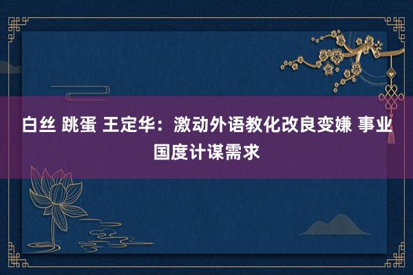 白丝 跳蛋 王定华：激动外语教化改良变嫌 事业国度计谋需求