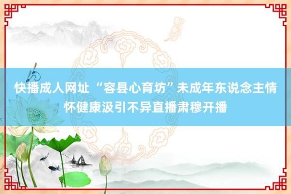快播成人网址 “容县心育坊”未成年东说念主情怀健康汲引不异直播肃穆开播