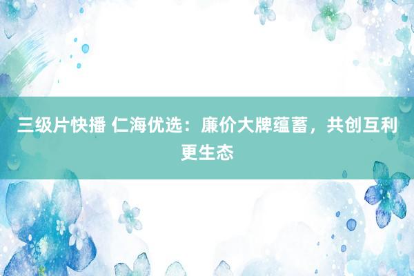 三级片快播 仁海优选：廉价大牌蕴蓄，共创互利更生态