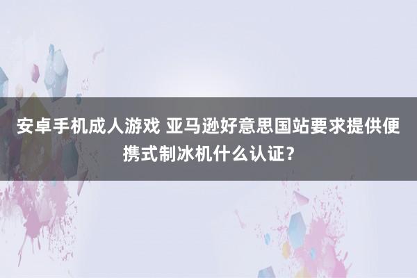 安卓手机成人游戏 亚马逊好意思国站要求提供便携式制冰机什么认证？
