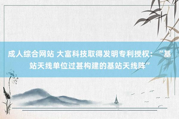 成人综合网站 大富科技取得发明专利授权：“基站天线单位过甚构建的基站天线阵”