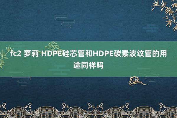 fc2 萝莉 HDPE硅芯管和HDPE碳素波纹管的用途同样吗