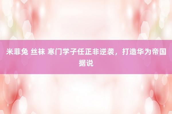 米菲兔 丝袜 寒门学子任正非逆袭，打造华为帝国据说
