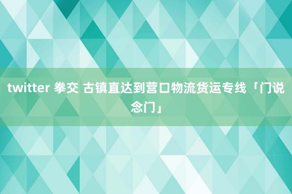 twitter 拳交 古镇直达到营口物流货运专线「门说念门」