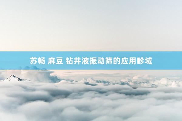 苏畅 麻豆 钻井液振动筛的应用畛域