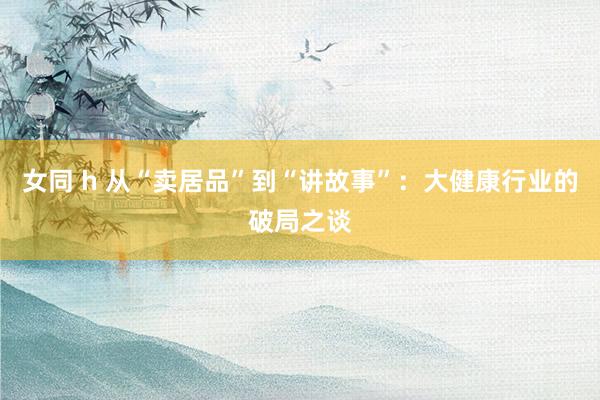女同 h 从“卖居品”到“讲故事”：大健康行业的破局之谈