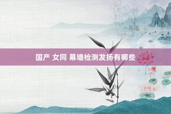 国产 女同 幕墙检测发扬有哪些