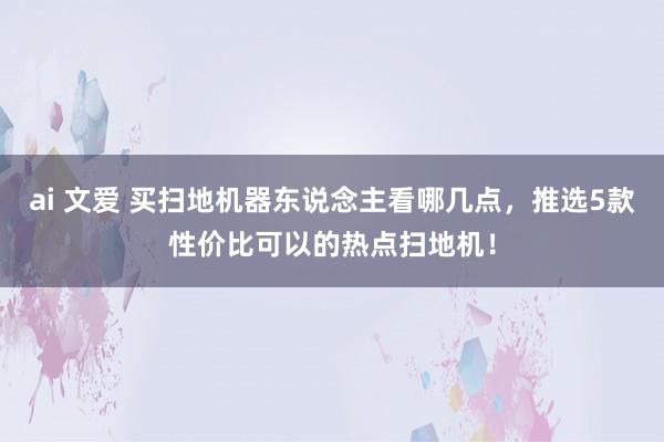 ai 文爱 买扫地机器东说念主看哪几点，推选5款性价比可以的热点扫地机！