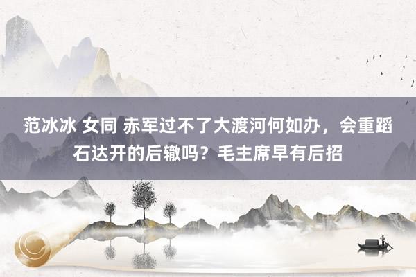 范冰冰 女同 赤军过不了大渡河何如办，会重蹈石达开的后辙吗？毛主席早有后招
