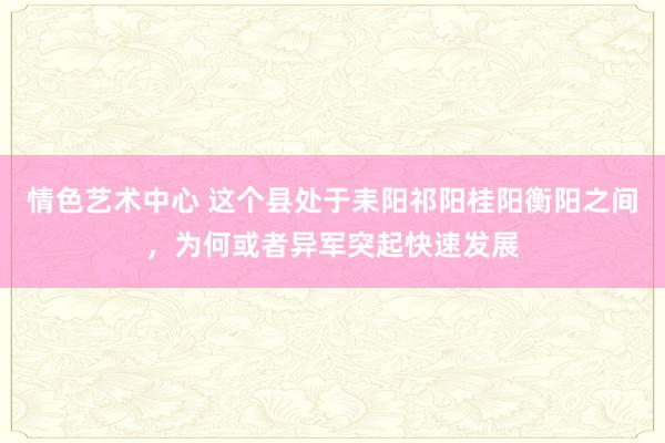 情色艺术中心 这个县处于耒阳祁阳桂阳衡阳之间，为何或者异军突起快速发展