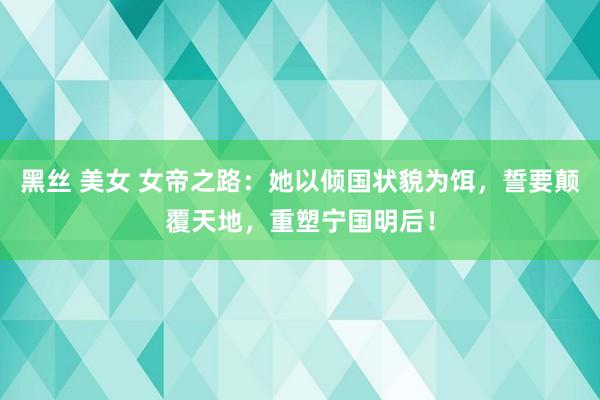 黑丝 美女 女帝之路：她以倾国状貌为饵，誓要颠覆天地，重塑宁国明后！