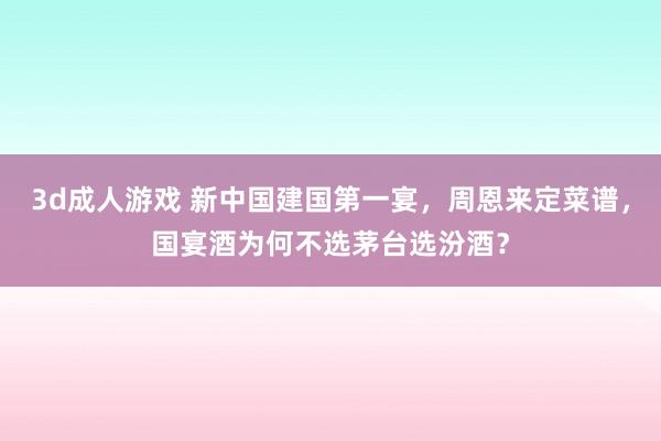 3d成人游戏 新中国建国第一宴，周恩来定菜谱，国宴酒为何不选茅台选汾酒？