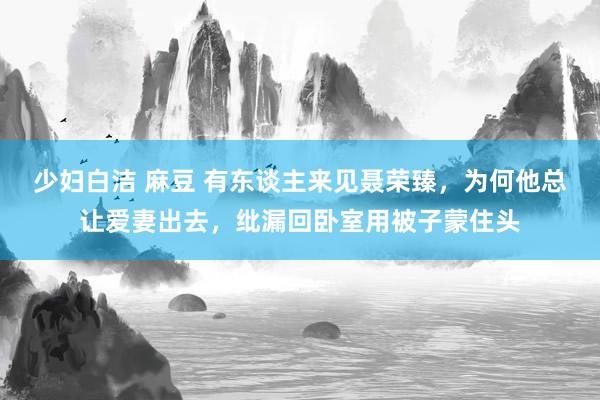 少妇白洁 麻豆 有东谈主来见聂荣臻，为何他总让爱妻出去，纰漏回卧室用被子蒙住头