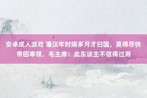 安卓成人游戏 潘汉年时隔多月才归国，莫得尽快带回率领，毛主席：此东谈主不信得过用