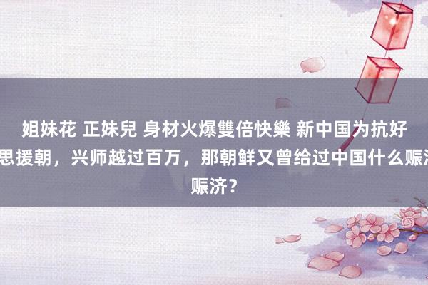 姐妹花 正妹兒 身材火爆雙倍快樂 新中国为抗好意思援朝，兴师越过百万，那朝鲜又曾给过中国什么赈济？