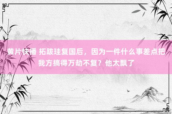 黄片快播 拓跋珪复国后，因为一件什么事差点把我方搞得万劫不复？他太飘了