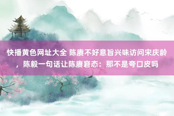 快播黄色网址大全 陈赓不好意旨兴味访问宋庆龄，陈毅一句话让陈赓窘态：那不是夸口皮吗