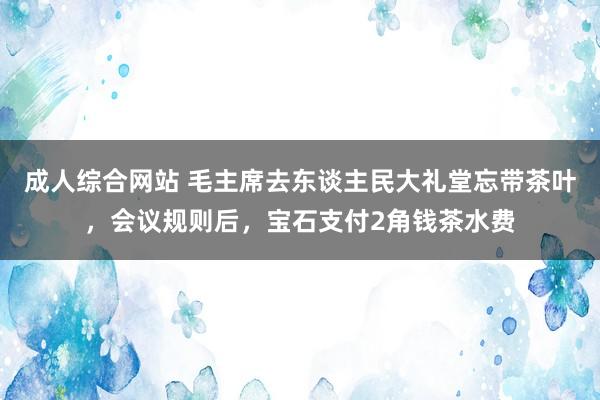 成人综合网站 毛主席去东谈主民大礼堂忘带茶叶，会议规则后，宝石支付2角钱茶水费