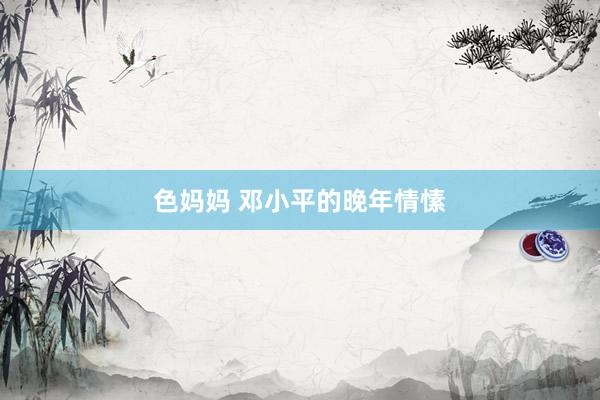 色妈妈 邓小平的晚年情愫