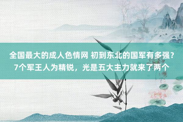 全国最大的成人色情网 初到东北的国军有多强？7个军王人为精锐，光是五大主力就来了两个