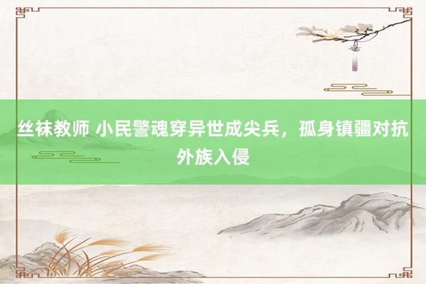 丝袜教师 小民警魂穿异世成尖兵，孤身镇疆对抗外族入侵