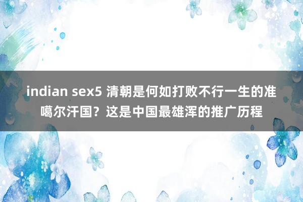 indian sex5 清朝是何如打败不行一生的准噶尔汗国？这是中国最雄浑的推广历程