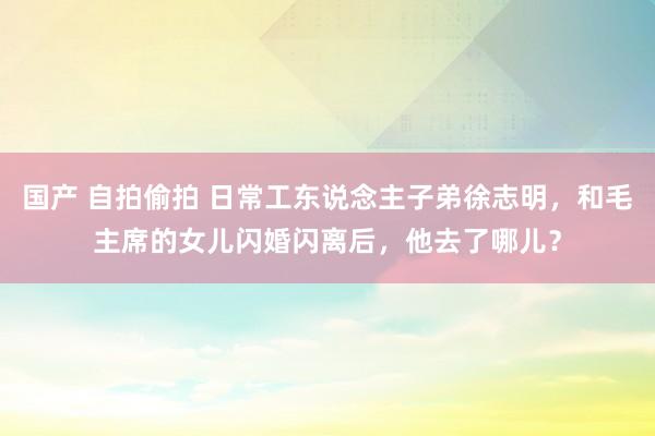 国产 自拍偷拍 日常工东说念主子弟徐志明，和毛主席的女儿闪婚闪离后，他去了哪儿？