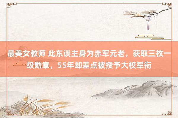 最美女教师 此东谈主身为赤军元老，获取三枚一级勋章，55年却差点被授予大校军衔