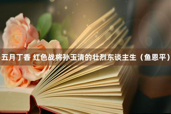 五月丁香 红色战将孙玉清的壮烈东谈主生（鱼恩平）